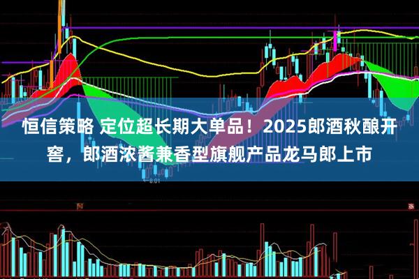 恒信策略 定位超长期大单品！2025郎酒秋酿开窖，郎酒浓酱兼香型旗舰产品龙马郎上市