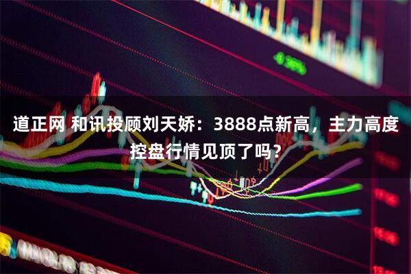 道正网 和讯投顾刘天娇：3888点新高，主力高度控盘行情见顶了吗？