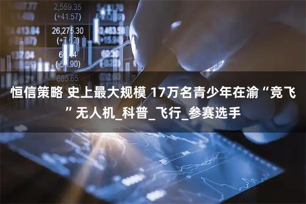 恒信策略 史上最大规模 17万名青少年在渝“竞飞”无人机_科普_飞行_参赛选手