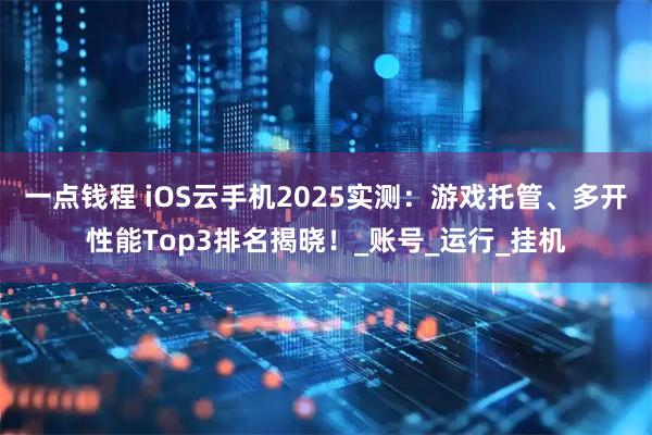 一点钱程 iOS云手机2025实测：游戏托管、多开性能Top3排名揭晓！_账号_运行_挂机