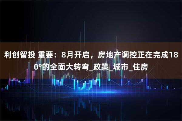 利创智投 重要：8月开启，房地产调控正在完成180°的全面大转弯_政策_城市_住房