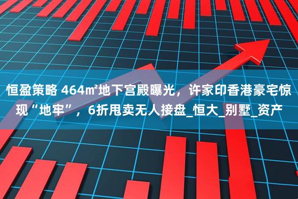 恒盈策略 464㎡地下宫殿曝光，许家印香港豪宅惊现“地牢”，6折甩卖无人接盘_恒大_别墅_资产
