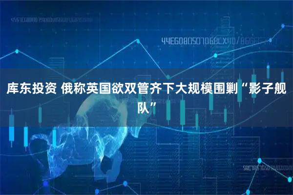 库东投资 俄称英国欲双管齐下大规模围剿“影子舰队”