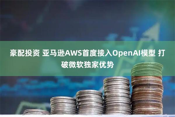 豪配投资 亚马逊AWS首度接入OpenAI模型 打破微软独家优势