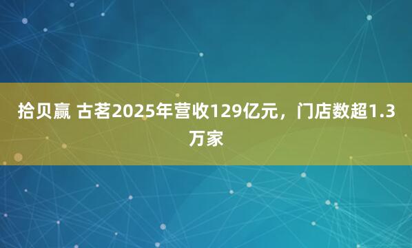 拾贝赢 古茗2025年营收129亿元，门店数超1.3万家