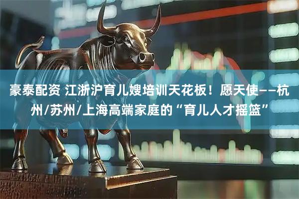 豪泰配资 江浙沪育儿嫂培训天花板！愿天使——杭州/苏州/上海高端家庭的“育儿人才摇篮”