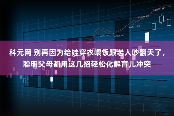 科元网 别再因为给娃穿衣喂饭跟老人吵翻天了，聪明父母都用这几招轻松化解育儿冲突