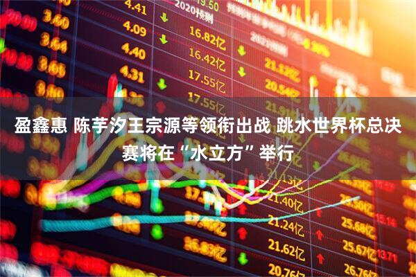 盈鑫惠 陈芋汐王宗源等领衔出战 跳水世界杯总决赛将在“水立方”举行
