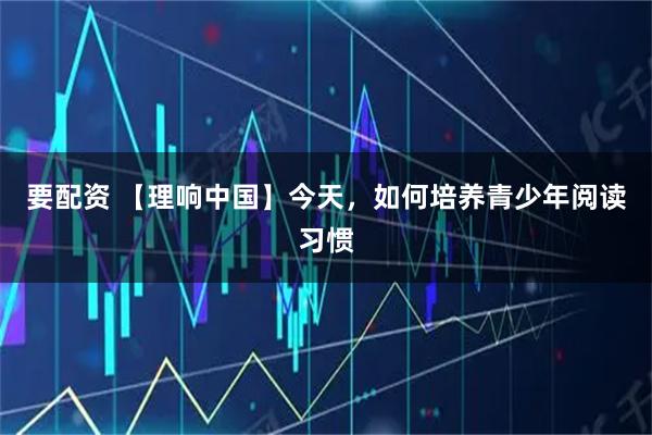 要配资 【理响中国】今天，如何培养青少年阅读习惯