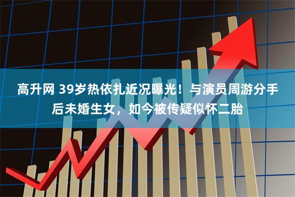 高升网 39岁热依扎近况曝光！与演员周游分手后未婚生女，如今被传疑似怀二胎