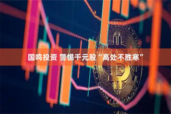 国鸣投资 警惕千元股“高处不胜寒”