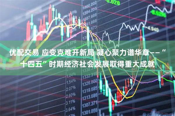 优配交易 应变克难开新局 凝心聚力谱华章——“十四五”时期经济社会发展取得重大成就