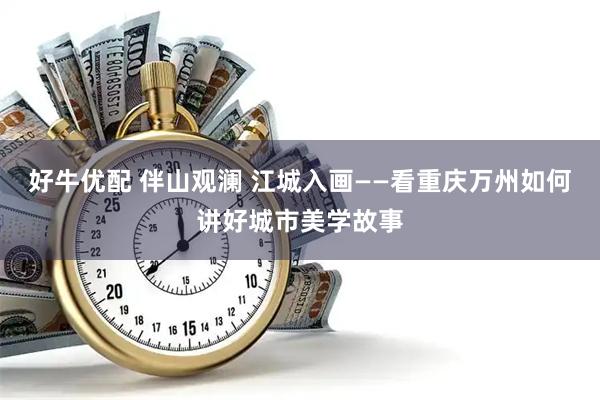 好牛优配 伴山观澜 江城入画——看重庆万州如何讲好城市美学故事