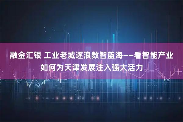 融金汇银 工业老城逐浪数智蓝海——看智能产业如何为天津发展注入强大活力