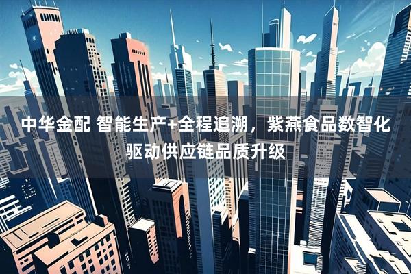 中华金配 智能生产+全程追溯，紫燕食品数智化驱动供应链品质升级