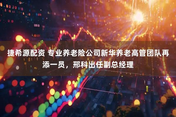捷希源配资 专业养老险公司新华养老高管团队再添一员,邢科出任副总经理