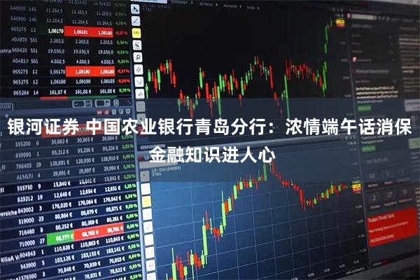银河证券 中国农业银行青岛分行：浓情端午话消保 金融知识进人心