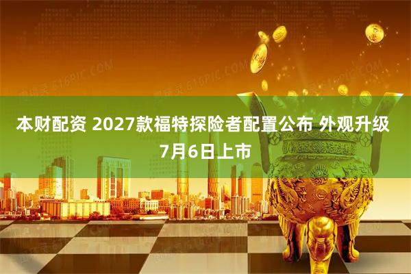本财配资 2027款福特探险者配置公布 外观升级 7月6日上市