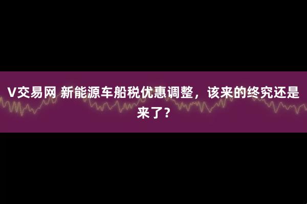V交易网 新能源车船税优惠调整，该来的终究还是来了？