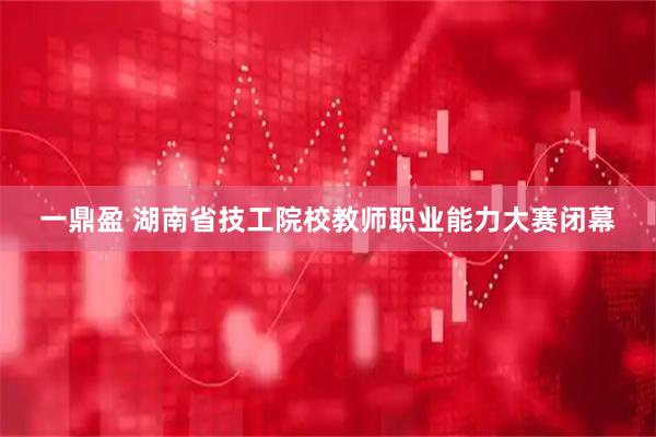 一鼎盈 湖南省技工院校教师职业能力大赛闭幕