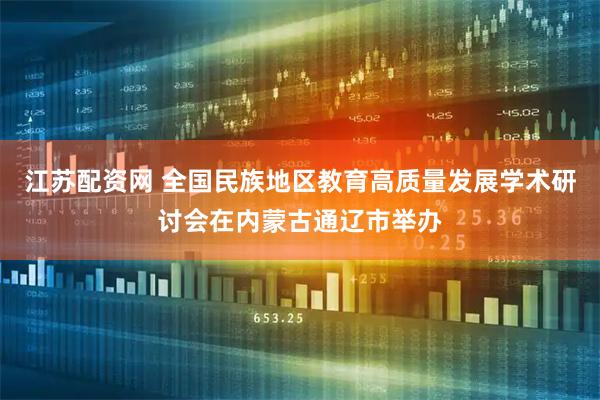 江苏配资网 全国民族地区教育高质量发展学术研讨会在内蒙古通辽市举办
