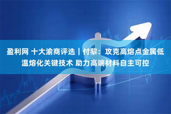 盈利网 十大渝商评选｜付黎：攻克高熔点金属低温熔化关键技术 助力高端材料自主可控